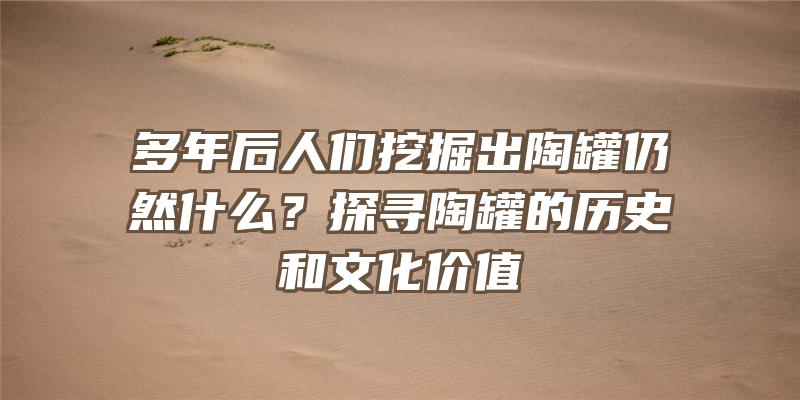 多年后人们挖掘出陶罐仍然什么？探寻陶罐的历史和文化价值