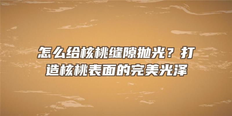 怎么给核桃缝隙抛光？打造核桃表面的完美光泽