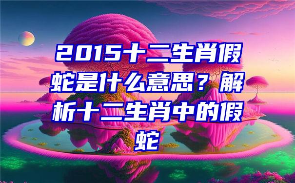 2015十二生肖假蛇是什么意思？解析十二生肖中的假蛇