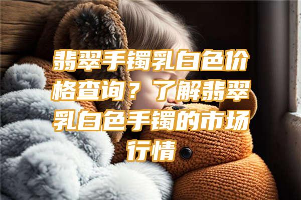 翡翠手镯乳白色价格查询？了解翡翠乳白色手镯的市场行情