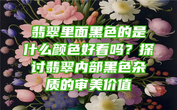 翡翠里面黑色的是什么颜色好看吗？探讨翡翠内部黑色杂质的审美价值