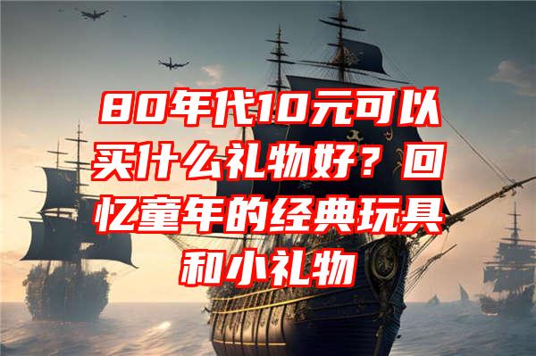 80年代10元可以买什么礼物好？回忆童年的经典玩具和小礼物