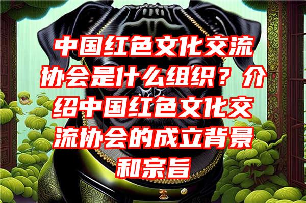 中国红色文化交流协会是什么组织？介绍中国红色文化交流协会的成立背景和宗旨