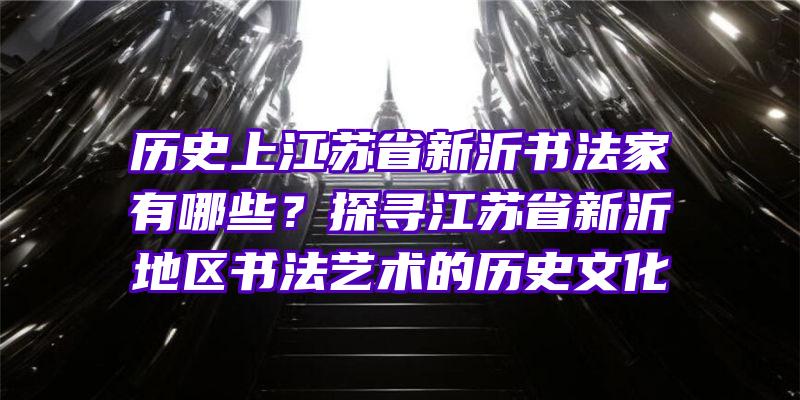 历史上江苏省新沂书法家有哪些？探寻江苏省新沂地区书法艺术的历史文化