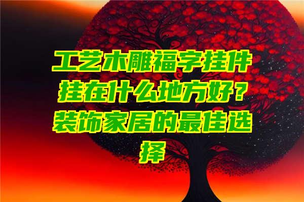 工艺木雕福字挂件挂在什么地方好？装饰家居的最佳选择