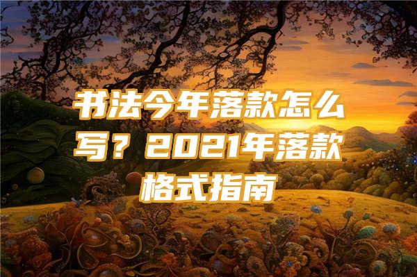 书法今年落款怎么写？2021年落款格式指南