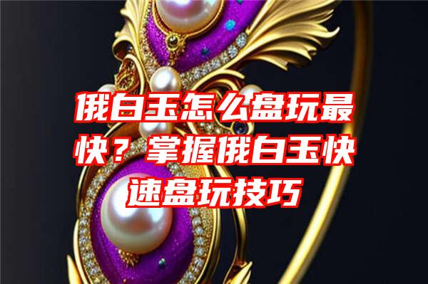 俄白玉怎么盘玩最快？掌握俄白玉快速盘玩技巧