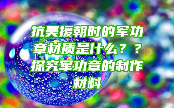 抗美援朝时的军功章材质是什么？？探究军功章的制作材料