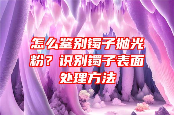 怎么鉴别镯子抛光粉？识别镯子表面处理方法