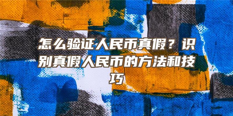 怎么验证人民币真假？识别真假人民币的方法和技巧