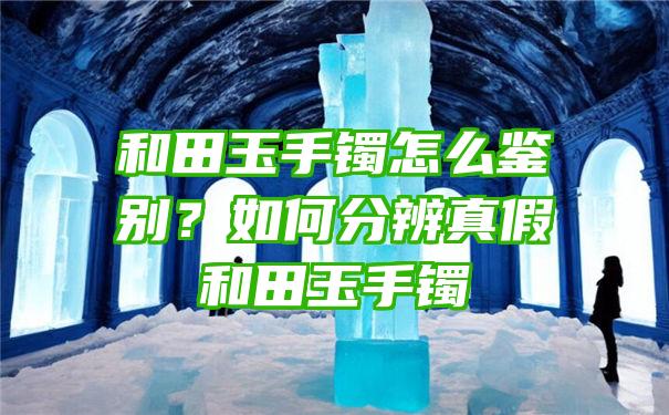 和田玉手镯怎么鉴别？如何分辨真假和田玉手镯