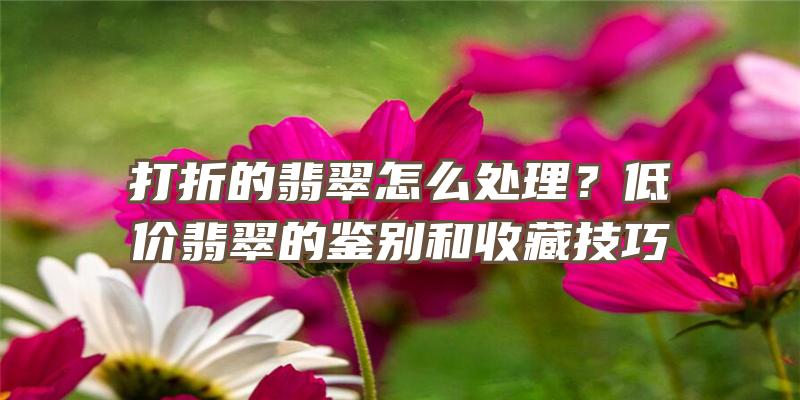 打折的翡翠怎么处理？低价翡翠的鉴别和收藏技巧