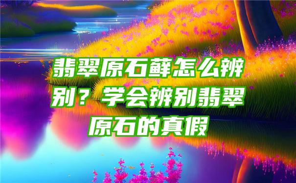 翡翠原石藓怎么辨别？学会辨别翡翠原石的真假