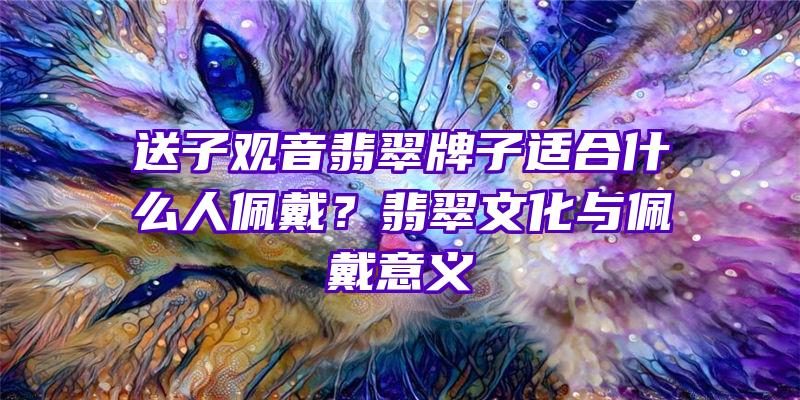 送子翡翠牌子适合什么人佩戴？翡翠文化与佩戴意义