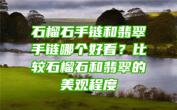 石榴石手链和翡翠手链哪个好看？比较石榴石和翡翠的美观程度