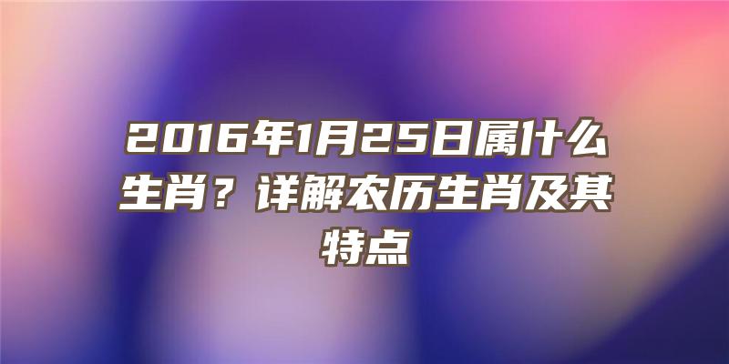 2016年1月25日属什么生肖？详解农历生肖及其特点