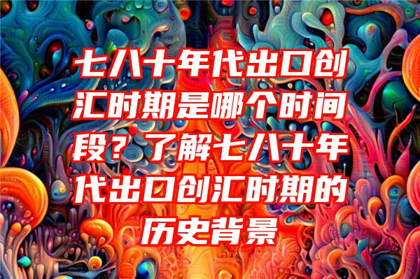 七八十年代出口创汇时期是哪个时间段？了解七八十年代出口创汇时期的历史背景