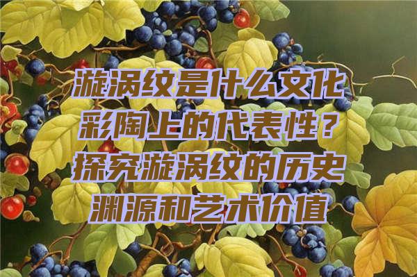 漩涡纹是什么文化彩陶上的代表性？探究漩涡纹的历史渊源和艺术价值