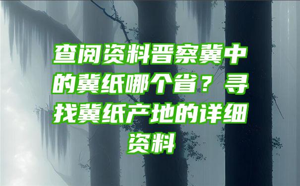 查阅资料晋察冀中的冀纸哪个省？寻找冀纸产地的详细资料