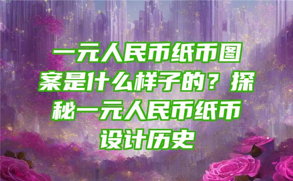 一元人民币纸币图案是什么样子的？探秘一元人民币纸币设计历史