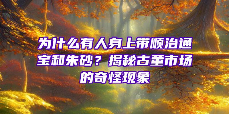 为什么有人身上带顺治通宝和朱砂？揭秘古董市场的奇怪现象