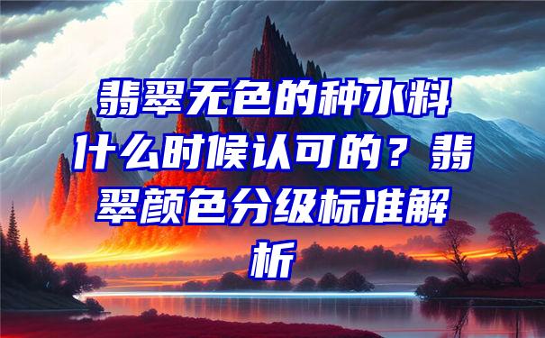 翡翠无色的种水料什么时候认可的？翡翠颜色分级标准解析