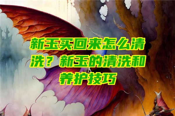 新玉买回来怎么清洗？新玉的清洗和养护技巧