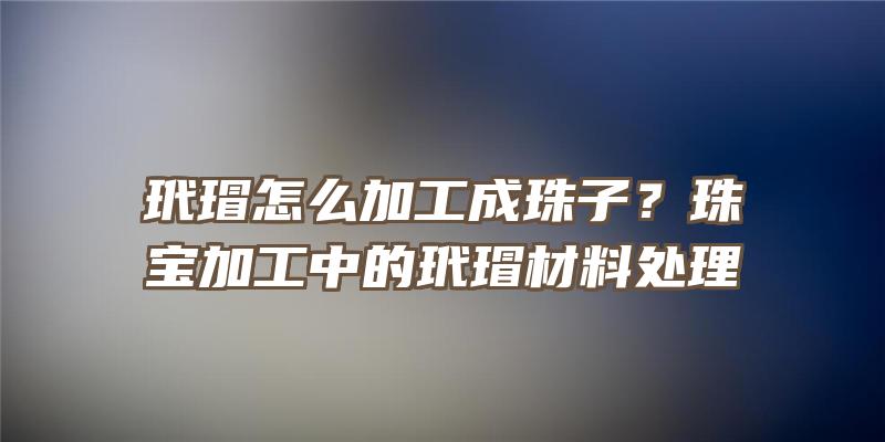 玳瑁怎么加工成珠子？珠宝加工中的玳瑁材料处理