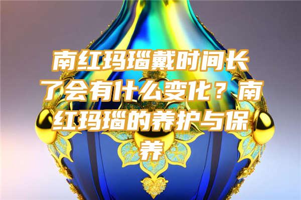 南红玛瑙戴时间长了会有什么变化？南红玛瑙的养护与保养