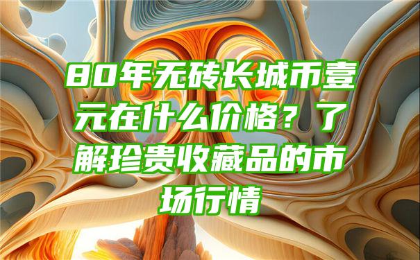 80年无砖长城币壹元在什么价格？了解珍贵收藏品的市场行情