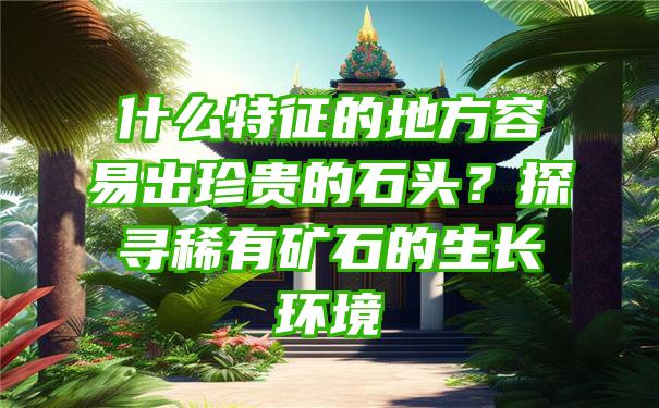 什么特征的地方容易出珍贵的石头？探寻稀有矿石的生长环境