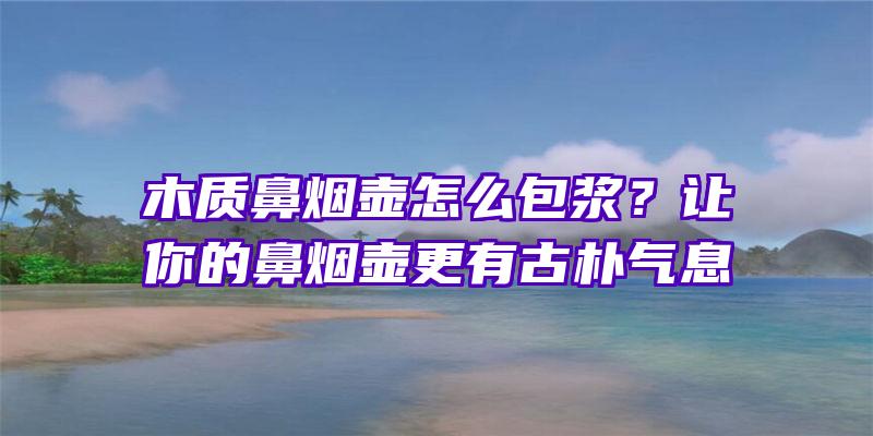 木质鼻烟壶怎么包浆？让你的鼻烟壶更有古朴气息