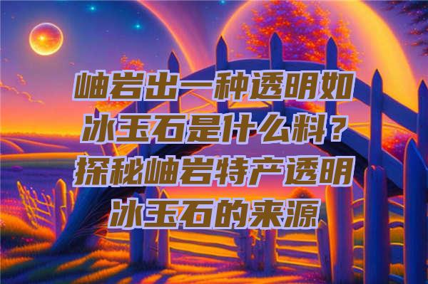 岫岩出一种透明如冰玉石是什么料？探秘岫岩特产透明冰玉石的来源