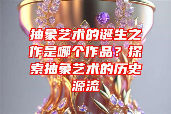 抽象艺术的诞生之作是哪个作品？探索抽象艺术的历史源流