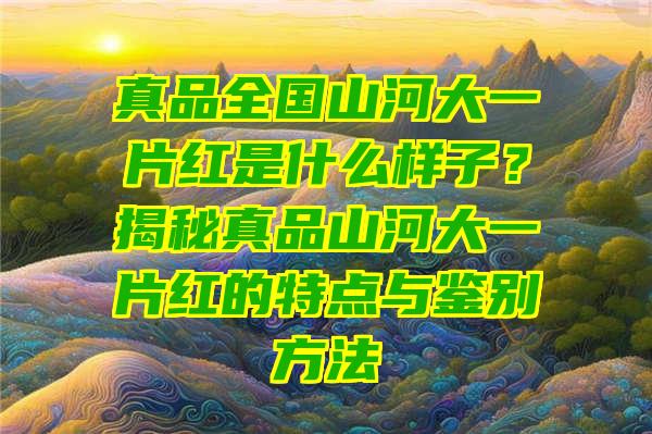 真品全国山河大一片红是什么样子？揭秘真品山河大一片红的特点与鉴别方法