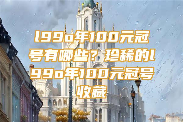 l99o年100元冠号有哪些？珍稀的l99o年100元冠号收藏