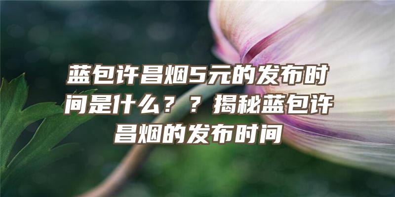 蓝包许昌烟5元的发布时间是什么？？揭秘蓝包许昌烟的发布时间