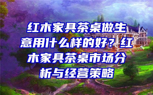 红木家具茶桌做生意用什么样的好？红木家具茶桌市场分析与经营策略