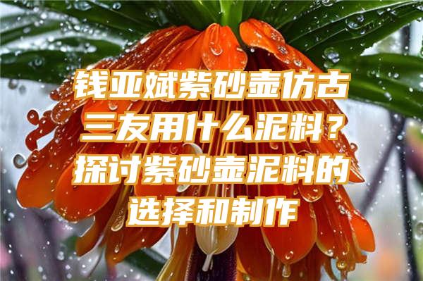 钱亚斌紫砂壶仿古三友用什么泥料？探讨紫砂壶泥料的选择和制作