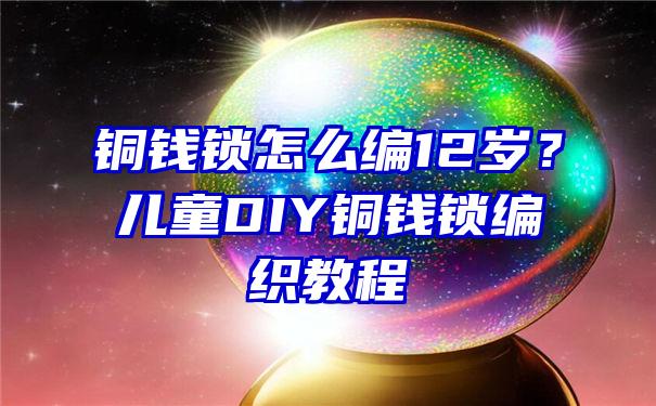 铜钱锁怎么编12岁？儿童DIY铜钱锁编织教程