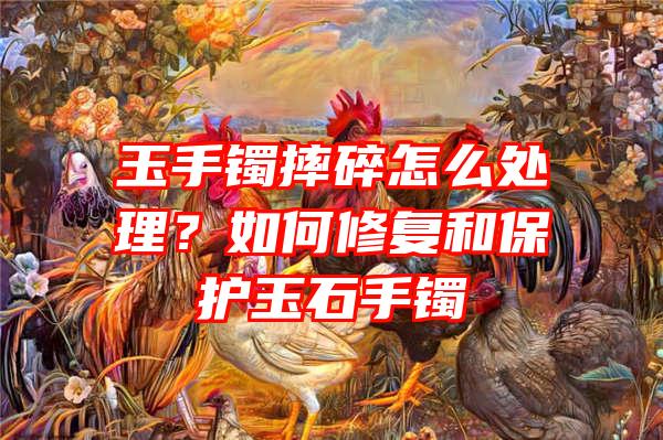 玉手镯摔碎怎么处理？如何修复和保护玉石手镯