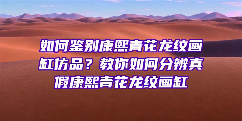 如何鉴别康熙青花龙纹画缸仿品？教你如何分辨真假康熙青花龙纹画缸