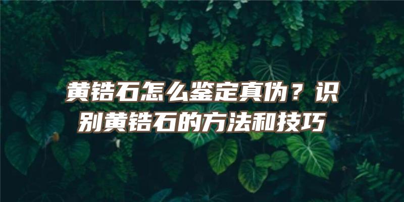 黄锆石怎么鉴定真伪？识别黄锆石的方法和技巧