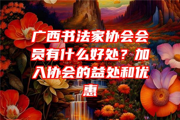 广西书法家协会会员有什么好处？加入协会的益处和优惠