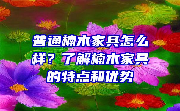 普通楠木家具怎么样？了解楠木家具的特点和优势