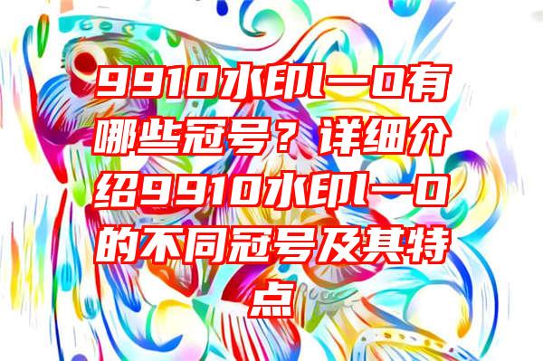 9910水印l一O有哪些冠号？详细介绍9910水印l一O的不同冠号及其特点