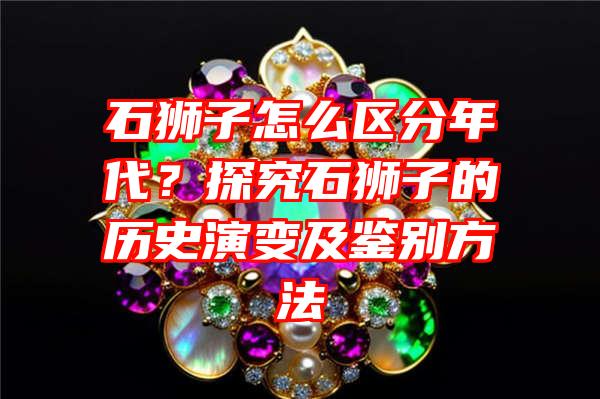 石狮子怎么区分年代？探究石狮子的历史演变及鉴别方法