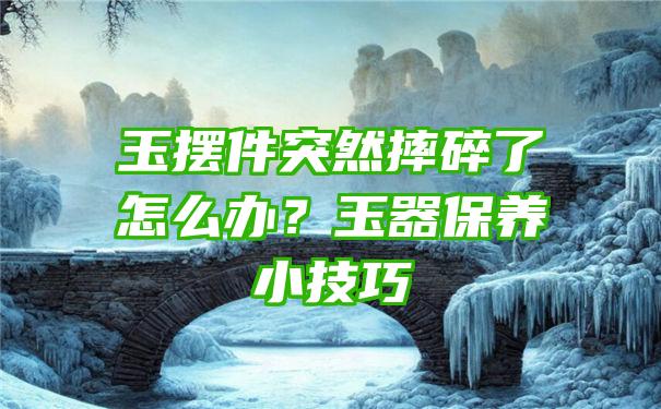 玉摆件突然摔碎了怎么办？玉器保养小技巧