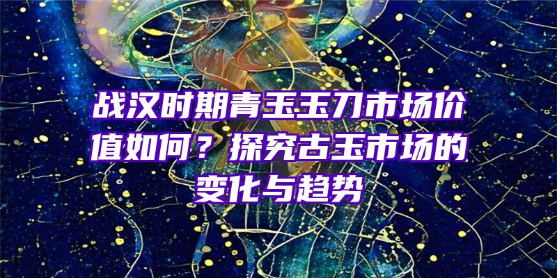 战汉时期青玉玉刀市场价值如何？探究古玉市场的变化与趋势