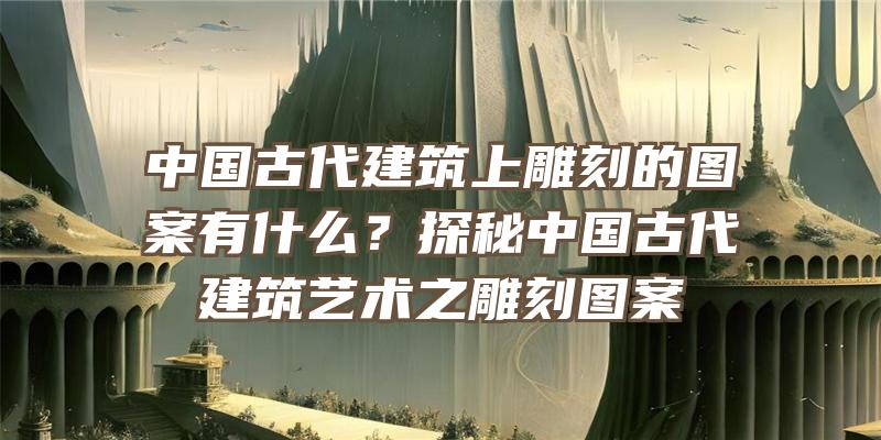 中国古代建筑上雕刻的图案有什么？探秘中国古代建筑艺术之雕刻图案